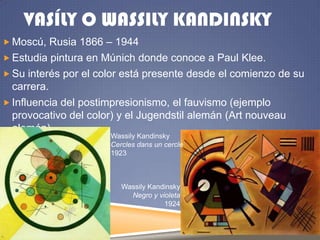 VASÍLY O WASSILY KANDINSKY
 Moscú, Rusia 1866 – 1944

 Estudia pintura en Múnich donde conoce a Paul Klee.
 Su interés por el color está presente desde el comienzo de su

carrera.
 Influencia del postimpresionismo, el fauvismo (ejemplo
provocativo del color) y el Jugendstil alemán (Art nouveau
alemán)
Wassily Kandinsky
Cercles dans un cercle
1923

Wassily Kandinsky
Negro y violeta
1924

 
