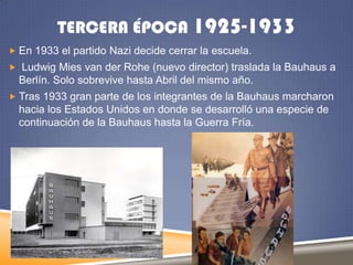 TERCERA ÉPOCA 1925-1933
 En 1933 el partido Nazi decide cerrar la escuela.

 Ludwig Mies van der Rohe (nuevo director) traslada la Bauhaus a

Berlín. Solo sobrevive hasta Abril del mismo año.
 Tras 1933 gran parte de los integrantes de la Bauhaus marcharon

hacia los Estados Unidos en donde se desarrolló una especie de
continuación de la Bauhaus hasta la Guerra Fría.

 