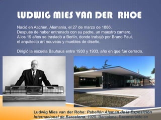LUDWIG MIES VAN DER RHOE
Nació en Aachen, Alemania, el 27 de marzo de 1886.
Después de haber entrenado con su padre, un maestro cantero.
A los 19 años se trasladó a Berlín, donde trabajó por Bruno Paul,
el arquitecto art nouveau y muebles de diseño.
Dirigió la escuela Bauhaus entre 1930 y 1933, año en que fue cerrada.

Ludwig Mies van der Rohe: Pabellón Alemán de la Exposición
Internacional de Barcelona. 1929. Barcelona. Reconstruido en

 