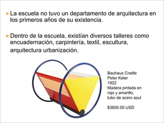 La escuela no tuvo un departamento de arquitectura en

los primeros años de su existencia.
 Dentro de la escuela, existían diversos talleres como

encuadernación, carpintería, textil, escultura,
arquitectura urbanización.

Bauhaus Cradle
Peter Keler
1922
Madera pintada en
rojo y amarillo,
tubo de acero azul
$3850.00 USD

 