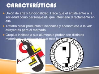CARACTERÍSTICAS
 Unión de arte y funcionalidad. Hace que el artista entre a la

sociedad como personaje útil que interviene directamente en
ella.
 Trataba crear productos funcionales y económicos a la vez
atrayentes para el mercado.
 Gropius incitaba a sus alumnos a probar con distintos
materiales y a adoptar el que más le acomodara.

 