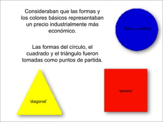 Consideraban que las formas y
los colores básicos representaban
un precio industrialmente más
económico.

‘fluido y central’

Las formas del círculo, el
cuadrado y el triángulo fueron
tomadas como puntos de partida.

‘sereno’
‘diagonal’

 