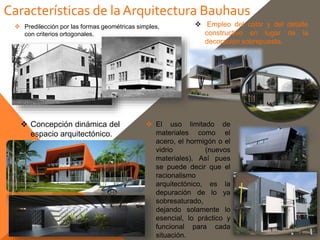 Características de laArquitectura Bauhaus
 El uso limitado de
materiales como el
acero, el hormigón o el
vidrio (nuevos
materiales). Así pues
se puede decir que el
racionalismo
arquitectónico, es la
depuración de lo ya
sobresaturado,
dejando solamente lo
esencial, lo práctico y
funcional para cada
situación.
 Predilección por las formas geométricas simples,
con criterios ortogonales.
 Empleo del color y del detalle
constructivo en lugar de la
decoración sobrepuesta.
 Concepción dinámica del
espacio arquitectónico.
 