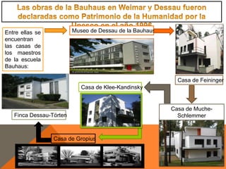 Entre ellas se
encuentran
las casas de
los maestros
de la escuela
Bauhaus:
Museo de Dessau de la Bauhaus
Casa de Feininger
Casa de Muche-
Schlemmer
Casa de Klee-Kandinsky
Casa de Gropius
Finca Dessau-Törten
 