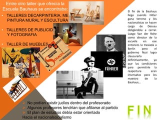 Entre otro taller que ofrecía la
Escuela Bauhaus se encontraba:
• TALLERES DECARPINTERIA, METAL
PINTURA MURAL Y ESCULTURA
• TALLERES DE PUBLICIDAD
Y FOTOGRAFIA
• TALLER DE MUEBLES
El fin de la Bauhaus
llega cuando Hitler
gana terreno y los
nacionalistas se hacen
cargo de Dessau
obligándola a cerrar.
Luego Van der Rohe
como director de la
escuela en ese
entonces la traslada a
Berlín pero el
gobierno Nazi logra
clausurarla
definitivamente, ya
que las condiciones
para permitirle la
reapertura eran
insensatas para los
maestro de la
Bauhaus…
 No podían existir judíos dentro del profesorado
 Algunos profesores tendrían que afiliarse al partido
 El plan de estudios debía estar orientado
Hacia el nacionalsocialismo
 