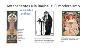Antecedentes a la Bauhaus: El modernismo
La recompensa de la bailarina
(ilustración para la Salomé de Oscar
Wilde), de Aubrey Beardsley, 1894.
Afiche publicitario para el impresor
Champenois, de Alfons Mucha,
1897.
Portada de
Scottish
Musical
Review,
Charles
Rennie
Mackintosh,
1896.
En las artes
gráficas
 