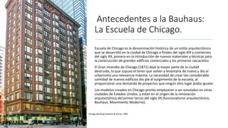Antecedentes a la Bauhaus:
La Escuela de Chicago.
Escuela de Chicago es la denominación histórica de un estilo arquitectónico
que se desarrolló en la ciudad de Chicago a finales del siglo XIX y comienzos
del siglo XX, pionera en la introducción de nuevos materiales y técnicas para
la construcción de grandes edificios comerciales y los primeros rascacielos.
El Gran incendio de Chicago (1871) dejó la mayor parte de la ciudad
destruida, lo que supuso el tener que volver a levantarla de nuevo y dio al
urbanismo una relevancia máxima. La necesidad de crear tan considerable
cantidad de nuevos edificios dio pie al surgimiento de la escuela, al
proporcionar una demanda de proyectos que ningún otro lugar podía igualar.
Los modelos creados en Chicago pronto empezaron a ser emulados en otras
ciudades de Estados Unidos, y están en el origen de la renovación
arquitectónica del primer tercio del siglo XX (funcionalismo arquitectónico,
Bauhaus, Movimiento Moderno).
Chicago Building,Holabird & Roche, 1905.
 