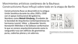 Movimientos artísticos coetáneos de la Bauhaus:
Constructivismo Ruso Influyó sobre todo en la etapa de Berlín
Constructivismo Ruso se desarrolló en la antigua
Unión Soviética durante los años 1920 y 1930
con el apoyo institucional del gobierno.
Nombres como Moiséi Gínzburg, (Fundador de
la Sociedad de Arquitectos Contemporáneos) los
hermanos Leonid. Viktor y Alexander Vesnín,
Konstantín Mélnikov e Iliá Gólosov conformaron
lo que se conoce arquitectónicamente como la
vanguardia rusa con edificios de geometrías
puras, cubiertas planas y sin adornos.
Plantas de Departamentos A. Célula F / B. Célula K.Plantas de dos tipos
principales de viviendas de la casa colectiva del Norkkomfin de Ginzburg
1929.
 