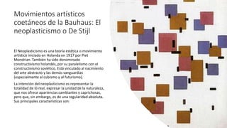 Movimientos artísticos
coetáneos de la Bauhaus: El
neoplasticismo o De Stijl
El Neoplasticismo es una teoría estética​ o movimiento
artístico iniciado en Holanda en 1917 por Piet
Mondrian. También ha sido denominado
constructivismo holandés, por su paralelismo con el
constructivismo soviético. Está vinculado al nacimiento
del arte abstracto y las demás vanguardias
(especialmente al cubismo y al futurismo).
La intención del neoplasticismo es representar la
totalidad de lo real, expresar la unidad de la naturaleza,
que nos ofrece apariencias cambiantes y caprichosas,
pero que, sin embargo, es de una regularidad absoluta.
Sus principales características son:
 