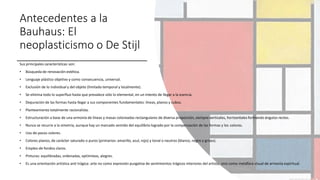 Antecedentes a la
Bauhaus: El
neoplasticismo o De Stijl
Sus principales características son:
• Búsqueda de renovación estética.
• Lenguaje plástico objetivo y como consecuencia, universal.
• Exclusión de lo individual y del objeto (limitado temporal y localmente).
• Se elimina todo lo superfluo hasta que prevalece sólo lo elemental, en un intento de llegar a la esencia.
• Depuración de las formas hasta llegar a sus componentes fundamentales: líneas, planos y cubos.
• Planteamiento totalmente racionalista.
• Estructuración a base de una armonía de líneas y masas coloreadas rectangulares de diversa proporción, siempre verticales, horizontales formando ángulos rectos.
• Nunca se recurre a la simetría, aunque hay un marcado sentido del equilibrio logrado por la compensación de las formas y los colores.
• Uso de pocos colores.
• Colores planos, de carácter saturado o puros (primarios: amarillo, azul, rojo) y tonal o neutros (blanco, negro y grises).
• Empleo de fondos claros.
• Pinturas: equilibradas, ordenadas, optimistas, alegres.
• Es una orientación artística anti trágica: arte no como expresión purgativa de sentimientos trágicos interiores del artista, sino como metáfora visual de armonía espiritual.
 