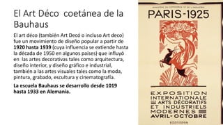 El Art Déco coetánea de la
Bauhaus
El art déco (también Art Decó o incluso Art deco)
fue un movimiento de diseño popular a partir de
1920 hasta 1939 (cuya influencia se extiende hasta
la década de 1950 en algunos países) que influyó
en las artes decorativas tales como arquitectura,
diseño interior, y diseño gráfico e industrial,
también a las artes visuales tales como la moda,
pintura, grabado, escultura y cinematografía.
La escuela Bauhaus se desarrollo desde 1019
hasta 1933 en Alemania.
 
