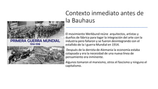 Contexto inmediato antes de
la Bauhaus
El movimiento Werkbund reúne arquitectos, artistas y
dueños de fábrica para logar la integración del arte con la
industria pero fallaron y se fueron desintegrando con el
estallido de la I guerra Mundial en 1914.
Después de la derrota de Alemania la economía estaba
colapsada y era la necesidad de una nueva línea de
pensamiento era inminente.
Algunos tomaron el marxismo, otros el fascismo y ninguno el
capitalismo.
 