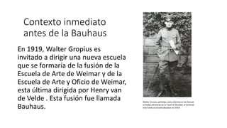 Contexto inmediato
antes de la Bauhaus
En 1919, Walter Gropius es
invitado a dirigir una nueva escuela
que se formaría de la fusión de la
Escuela de Arte de Weimar y de la
Escuela de Arte y Oficio de Weimar,
esta última dirigida por Henry van
de Velde . Esta fusión fue llamada
Bauhaus.
Walter Gruoius participa como efectivo en las fuerzas
armadas alemanas en la I Guerra Mundial, al terminar
esta funda la escuela Bauhaus en 1919.
 