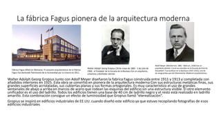 La fábrica Fagus pionera de la arquitectura moderna
Walter Adolph Georg Gropius Junto con Adolf Meyer diseñaron la fabrica Fagus construida entre 1911 y 1913 y completada con
añadidos interiores en 1925. Esta obra se convirtió en pionera de la arquitectura moderna Con sus estructuras metálicas finas, sus
grandes superficies acristaladas, sus cubiertas planas y sus formas ortogonales. Es muy característico el uso de grandes
ventanales de abajo a arriba en marcos de acero que rodean las esquinas del edificio sin una estructura visible. El otro elemento
unificador es el uso del ladrillo. Todos los edificios tienen una base de 40 cm de ladrillo negro y el resto está realizado en ladrillo
amarillo. Esta combinación consigue un efecto de luminosidad que Gropius llamó “eterealización”.
Gropius se inspiró en edificios industriales de EE.UU. cuando diseñó este edificio ya que estuvo recopilando fotografías de esos
edificios industriales
Walter Adolph Georg Gropius (18 de mayo de 1883 - 5 de julio de
1969, el fundador de la Escuela de la Bauhaus fue un arquitecto,
urbanista y diseñador alemán
Adolf Meyer (Mechernich, 1881 - Baltrum, 1929) fue un
arquitecto alemán. Cursó sus estudios en la Escuela de Arte de
Düsseldorf. Fue profesor en la Bauhaus (1919-1925),una de
las vanguardias que del Movimiento Moderno arquitectónico.
Fábrica Fagus Alfeld en Alemania. El conjunto arquitectónico de la Fábrica
Fagus fue declarado Patrimonio de la Humanidad por la Unesco en 2011.
 