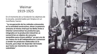 Weimar
1919-1925
En el momento de su fundación los objetivos de
la escuela, caracterizados por Gropius en un
manifiesto, fueron:
"La recuperación de los métodos artesanales
en la actividad constructiva, elevar la potencia
artesana al mismo nivel que las Bellas Artes e
intentar comercializar los productos que,
integrados en la producción industrial, se
convertirían en objetos de consumo
asequibles para el gran público" ya que una de
sus metas era la de independizarse y comenzar
a vender los productos elaborados en la
Escuela, para dejar de depender del Estado
que hasta ese momento era quien los
subsidiaba”.
 