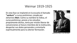 Weimar 1919-1925
En esta fase se implantó en la escuela el llamado
"vorkurs" o curso preliminar, creado por
Johannes Itten. Como su nombre lo indica, el
curso preliminar, previo a los estudios
propiamente dichos, tenía por misión liberar de
convenciones al futuro miembro de la institución,
despertar sus dotes personales y orientarle
espiritualmente para la ulterior formación.
Johannes Itten, a sus 30 años.
 