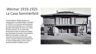 Weimar 1919-1925
La Casa Sommerfeld
Construida por Walter Gropius en
colaboración con Adolf Meyer realizada
en 1920-21, es el primer gran proyecto
en común de la Bauhaus y un hermoso
ejemplo del intento de crear una “obra
de arte unitaria”. En su desarrollo
participaron todas las áreas de trabajo
que formaban la escuela. El propietario
Adolf Sommerfeld, y había sido
mecenas de Gropius durante los años
veinte, compró material procedente de
un barco desguazado, lo hizo cortar y
mandó levantar el edificio con él.
 