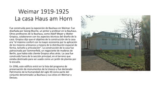 Weimar 1919-1925
La casa Haus am Horn
Fue construida para la exposición de Bauhaus en Weimar. Fue
diseñada por Georg Muche, un pintor y profesor en la Bauhaus.
Otros profesores de la Bauhaus, como Adolf Meyer y Walter
Gropius, colaboraron con los aspectos técnicos del diseño de la
casa. Gropius dijo que el objetivo de la construcción de la casa
era "el máximo confort con la mayor economía por la aplicación
de los mejores artesanos y mejora de la distribución espacial de
forma, tamaño y articulación". La construcción de la casa fue
patrocinada por Sommerfeld, un negociante de maderas de
Berlín, que había sido cliente Gropius años atrás. La casa fue
construida fuera de la sección principal, en el terreno que
estaba destinado para ser usado como un jardín de plantas por
la escuela.
En 1996, este edificio entró en la lista del programa de
preservación de monumentos de la Unesco y fue declarado
Patrimonio de la Humanidad del siglo XX como parte del
conjunto denominado La Bauhaus y sus sitios en Weimar y
Dessau.
 
