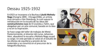 Dessau 1925-1932
En1923 se incorpora a la Bauhaus László Moholy-
Nagy (Hungria 1895 - Chicago1946), un artista
muy cercano a Van Doesburg, lo cual supuso la
introducción en la escuela de las ideas del
constructivismo ruso de El Lissitzky y Tatlin, que
abogaban por un arte comunal, basado en la idea
y no en la inspiración.
Se hace cargo del taller de trabajos de Metal.
Posteriormente, el director del curso, Johannes
Itten, abandonó la escuela y Moholy-Nagy ocupó
su cargo. En este periodo se volcó en el estudio de
los efectos de equilibrio y presión de los
materiales y se convirtió en el precursor de la
fotografía Bauhaus.
 