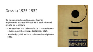 Dessau 1925-1932
De esta época datan algunos de los más
importantes escritos teóricos de la Bauhaus en el
ámbito de la pintura:
• Klee escribe «Vías del estudio de la naturaleza» y
«Cuaderno de bocetos pedagógicos» 1925.
• Kandinsky publica «Punto y línea sobre el plano»
1926 .
 