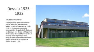 Dessau 1925-
1932
ADGB Escuela Sindical
El complejo de la Escuela Sindical
ADGB, realizado por el Hannes
Meyer y Hans Wittwer entre 1928-
1930 es el mayor proyecto de
construcción, después de la Bauhaus
en Dessau y uno de sus edificios mas
destacados. Hannes Meyer recibió el
encargo para el proyecto poco
después de su nombramiento como
nuevo director de la Bauhaus a
finales de abril 1928.
 