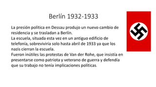 Berlín 1932-1933
La presión política en Dessau produjo un nuevo cambio de
residencia y se trasladan a Berlín.
La escuela, situada esta vez en un antiguo edificio de
telefonía, sobreviviría solo hasta abril de 1933 ya que los
nazis cierran la escuela.
Fueron inútiles las protestas de Van der Rohe, que insistía en
presentarse como patriota y veterano de guerra y defendía
que su trabajo no tenía implicaciones políticas.
 