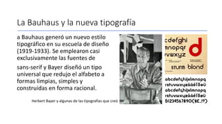 La Bauhaus y la nueva tipografía
a Bauhaus generó un nuevo estilo
tipográfico en su escuela de diseño
(1919-1933). Se emplearon casi
exclusivamente las fuentes de
sans-serif y Bayer diseñó un tipo
universal que redujo el alfabeto a
formas limpias, simples y
construidas en forma racional.
Herbert Bayer y algunas de las tipografías que creó
 