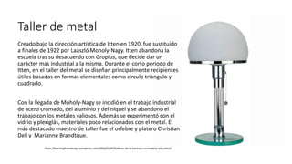 Taller de metal
Creado bajo la dirección artística de Itten en 1920, fue sustituido
a finales de 1922 por Laászló Moholy-Nagy. Itten abandona la
escuela tras su desacuerdo con Gropius, que decide dar un
carácter mas industrial a la misma. Durante el corto periodo de
Itten, en el taller del metal se diseñan principalmente recipientes
útiles basados en formas elementales como circulo triangulo y
cuadrado.
Con la llegada de Moholy-Nagy se incidió en el trabajo industrial
de acero cromado, del aluminio y del níquel y se abandonó el
trabajo con los metales valiosos. Además se experimentó con el
vidrio y plexiglás, materiales poco relacionados con el metal. El
más destacado maestro de taller fue el orfebre y platero Christian
Dell y Marianne Brandtque.
https://learningfromdesign.wordpress.com/2016/01/07/talleres-de-la-bauhaus-un-modelo-educativo/
 
