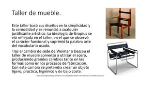 Taller de mueble.
Este taller basó sus diseños en la simplicidad y
la comodidad y se renunció a cualquier
justificante artístico. La ideología de Gropius se
vió reflejada en el taller, en el que se observó
el carácter funcional y suprimió la palabra arte
del vocabulario usado.
Tras el cambio de sede de Weimar a Dessau el
taller de mueble comenzó a utilizar el acero,
produciendo grandes cambios tanto en las
formas como en los procesos de fabricación.
Con este cambio se pretendía crear un objeto
ligero, practico, higiénico y de bajo coste.
https://learningfromdesign.wordpress.com/2016/01/07/talleres-de-la-bauhaus-un-modelo-educativo/
 