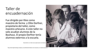 Taller de
encuadernación
Fue dirigido por Klee como
maestro de forma y Otto Dorfner,
propietario del taller, como
maestro artesano. A este taller no
solo acudían alumnos de la
Bauhaus. El propio Dorfner tenía
alumnos externos a la escuela.
Otto Dorfner en el taller de encuadernación de la Bauhaus
https://learningfromdesign.wordpress.com/2016/01/07/talleres-de-la-bauhaus-un-modelo-educativo/
 