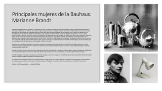 Principales mujeres de la Bauhaus:
Marianne Brandt
Marianne Brandt(Chemnitz, Alemania, 1 de octubre de 1893 – Kirchberg, Sajonia, 18 de junio de 1983) En 1923, cuando tenía treinta años, se
inscribió en la Bauhaus en Weimar. Se enfrentó a algunos problemas que le impidieron entrar en el taller de Metal desde el primer momento,
pero poco se demostraron las cualidades que esta mujer tenía para representar objetos de uso cotidiano, por lo que al año siguiente se le
permitió se parte del taller de Metal, convirtiéndose así en la primera mujer en entrar al Taller de Metales de la Bauhaus. Aun así, siguió
encontrándose trabas por el camino, incluso sus compañeros le dejaban siempre los trabajos más engorrosos; poco a poco se ganó el respeto de
todos, por la manera tan especial que tenia para representar los productos, que además, seguían las tendencias que predominaban en la
Bauhaus, como el empleo de las denominadas "formas libres". Marianne Brandt optaba por el triángulo, el cilindro y la esfera, como se aprecia
en su conocido juego de café y té MT50-55a de 1924, el que fue uno de sus primeros diseños en el taller de metalurgia y uno de los últimos que
se produjeron con materiales lujosos como la plata, el ébano y el cristal.​
Podemos decir que Brandt estableció una técnica que podría considerarse reduccionista, donde sus diseños de objetos prácticos en metal
formaron una parte importante de su repertorio. Muchos de esos diseños, incluidos lámparas, ceniceros y otros objetos del hogar, continúan
reproduciéndose hoy en día.
Cuando terminó el curso en 1928, asumió el cargo de vicerrectora de metalurgia, sucediendo a Moholy-Nagy y organizó trabajos en colaboración
con empresas fabricantes de lámparas. Más tarde diseñó otras lámparas con otros diseñadores, de donde surgió la lámpara Kandem.
En 1929 trabajó en el estudio de arquitectura de Walter Gropius y en la firma Ruppel en Gotha donde permaneció hasta 1932. Más tarde estudió
pintura y enseñó en algunos institutos y escuelas de artes.
Su trabajo estuvo centrado siempre en el diseño industrial, siendo una de las primeras mujeres en sobresalir en este campo. Aunque también
incursionó con gran talento y renombre en el fotomontaje y la fotografía. Varias de su obras se encuentran en el MoMA de Nueva York.
Falleció en Kirchberg, Sajonia, a la edad de 89 años.
 