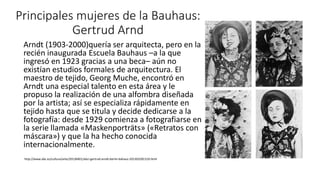 Principales mujeres de la Bauhaus:
Gertrud Arnd
Arndt (1903-2000)quería ser arquitecta, pero en la
recién inaugurada Escuela Bauhaus –a la que
ingresó en 1923 gracias a una beca– aún no
existían estudios formales de arquitectura. El
maestro de tejido, Georg Muche, encontró en
Arndt una especial talento en esta área y le
propuso la realización de una alfombra diseñada
por la artista; así se especializa rápidamente en
tejido hasta que se titula y decide dedicarse a la
fotografía: desde 1929 comienza a fotografiarse en
la serie llamada «Maskenporträts» («Retratos con
máscara») y que la ha hecho conocida
internacionalmente.
http://www.abc.es/cultura/arte/20130401/abci-gertrud-arndt-berlin-bahaus-201303281319.html
 
