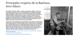 Principales mujeres de la Bauhaus:
Anni Albers
Anni Alberts (Berlín, 1899 – Orange, Connecticut, 1994), a la que se
considera una autora clave en la redefinición de la figura del artista
como diseñador, inició su carrera en la Bauhaus de Weimar, donde
llegaría a dirigir el taller textil en 1931. En esta famosa y vanguardista
escuela tendría al menos dos encuentros clave. El primero con su
marido, el pintor, diseñador y fotógrafo Josef Alberts, cuya relación
profesional y sentimental se prolongaría durante más de 40 años; y el
segundo, la clarividencia de que el arte podía democratizarse y que
había que borrar la separación entre arte y diseño.
Tras el cierre de la Bauhaus por el partido nazi en 1933, el matrimonio
decide dar el salto a Estados Unidos, donde ambos fueron contratados
como profesores de una escuela libre que se convertiría en referencia
de la modernidad artística: el Black Mountain College de Carolina del
Norte. Aquí se produce otro momento clave de su carrera, ya que
además de dar rienda suelta a su creatividad artística decide recopilar
todas sus teorías sobre el textil en escritos que hoy en día son la
máxima referencia para entender la evolución del fiber art.
Ver más en: http://www.20minutos.es/noticia/3154866/0/anni-albers-tocar-vista-arte-textil-fiber-art-museo-guggenheim-
bilbao/#xtor=AD-15&xts=467263
https://annialbers.guggenheim-bilbao.eus/exposicion
http://www.rtve.es/noticias/20171016/anni-albers-poetisa-del-tejido/1627981.shtml
 