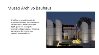Museo Archivo Bauhaus
El edificio es una obra tardía del
arquitecto fundador del movimiento
de la Bauhaus, Walter Gropius en
1964, que le fue encargada
expresamente para acoger el archivo
permanente del mismo, años
después de su disolución.
 