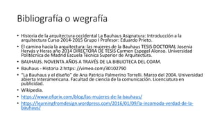 Bibliografía o wegrafía
• Historia de la arquitectura occidental La Bauhaus Asignatura: Introducción a la
arquitectura Curso 2014-2015 Grupo I Profesor: Eduardo Prieto.
• El camino hacia la arquitectura: las mujeres de la Bauhaus TESIS DOCTORAL Josenia
Hervás y Heras año 2014 DIRECTORA DE TESIS Carmen Espegel Alonso. Universidad
Politécnica de Madrid Escuela Técnica Superior de Arquitectura.
• BAUHAUS. NOVENTA AÑOS A TRAVÉS DE LA BIBLIOTECA DEL COAM.
• Bauhaus - Historia 2:https: //vimeo.com/30102790
• “La Bauhaus y el diseño” de Ana Patricia Palmerino Torrelli. Marzo del 2004. Universidad
abierta Interamericana. Facultad de ciencia de la comunicación. Licenciatura en
publicidad.
• Wikipedia.
• https://www.ofiprix.com/blog/las-mujeres-de-la-bauhaus/
• https://learningfromdesign.wordpress.com/2016/01/09/la-incomoda-verdad-de-la-
bauhaus/
 