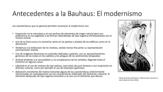 Antecedentes a la Bauhaus: El modernismo
Las características que en general permiten reconocer al modernismo son:
• Inspiración en la naturaleza y el uso profuso de elementos de origen natural pero con
preferencia en los vegetales y las formas redondeadas de tipo orgánico entrelazándose con el
motivo central.
• Uso de la línea curva y la asimetría; tanto en las plantas y alzados de los edificios como en la
decoración.
• Tendencia a la estilización de los motivos, siendo menos frecuente su representación
estrictamente realista.
• Uso de imágenes femeninas en actitudes delicadas y gráciles, con un aprovechamiento
generoso de las ondas en los cabellos y los pliegues de las vestimentas (drapeado).
• Actitud tendente a la sensualidad y a la complacencia de los sentidos, llegando hasta el
erotismo en algunos casos.
• Libertad en el uso de motivos de tipo exótico, sean éstos de pura fantasía o con inspiración en
distintas culturas, como por ejemplo el uso de estampas japonesas.
• Aplicación envolvente del motivo tomando alguna de las características anteriormente
mencionadas en contraposición con las características habituales del elemento a decorar. El
elemento destacado de tipo orgánico envuelve o se une con el elemento que decora.
Dibujo de Aubrey Beardsley La falda de pavo real para la
obra Salomé de Oscar Wilde.
 