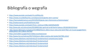 Bibliografía o wegrafía
• https://www.youtube.com/watch?v=JuD9Vyrsl5c
• https://www.circulobellasartes.com/exposiciones/grete-stern-suenos/
• https://lamiradadelmamut.com/2015/05/05/grete-stern-feminismo-y-fotomontajes/
• http://makarovainit.com/friedl/home.html
• https://www.youtube.com/watch?time_continue=45&v=6jKAODwRzR0
• http://www.abc.es/cultura/arte/20130401/abci-gertrud-arndt-berlin-bahaus-201303281319.html
• http://www.20minutos.es/noticia/3154866/0/anni-albers-tocar-vista-arte-textil-fiber-art-museo-guggenheim-
bilbao/#xtor=AD-15&xts=467263
• https://annialbers.guggenheim-bilbao.eus/exposicion
• http://www.rtve.es/noticias/20171016/anni-albers-poetisa-del-tejido/1627981.shtml
• https://www.slideshare.net/redondus/2-fundamentos2-romanticismo-tardio
• https://www.slideshare.net/redondus/2-fundamentos4
• https://www.slideshare.net/redondus/2-fundamentos6
• https://www.slideshare.net/redondus/2-fundamentos9
 