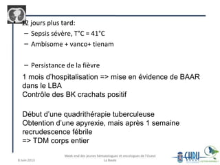 • 12 jours plus tard:
– Sepsis sévère, T°C = 41°C
– Ambisome + vanco+ tienam
– Persistance de la fièvre
1 mois d’hospitalisation => mise en évidence de BAAR
dans le LBA
Contrôle des BK crachats positif
Début d’une quadrithérapie tuberculeuse
Obtention d’une apyrexie, mais après 1 semaine
recrudescence fébrile
=> TDM corps entier
 