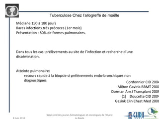 Médiane 150 à 180 jours
Rares infections très précoces (1er mois)
Présentation : 80% de formes pulmonaires.
Dans tous les cas: prélèvements au site de l’infection et recherche d’une
dissémination.
Atteinte pulmonaire:
recours rapide à la biopsie si prélèvements endo-bronchiques non
diagnostiques Cordonnier CID 2004
Milton Gaviria BBMT 2000
Dorman Am J Transplant 2009
(1) Doucette CID 2004
Gasink Clin Chest Med 2006
Tuberculose Chez l’allogreffé de moëlle
 