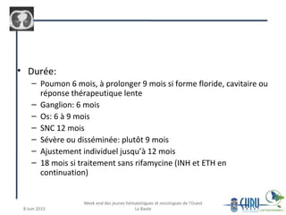 • Durée:
– Poumon 6 mois, à prolonger 9 mois si forme floride, cavitaire ou
réponse thérapeutique lente
– Ganglion: 6 mois
– Os: 6 à 9 mois
– SNC 12 mois
– Sévère ou disséminée: plutôt 9 mois
– Ajustement individuel jusqu’à 12 mois
– 18 mois si traitement sans rifamycine (INH et ETH en
continuation)
 