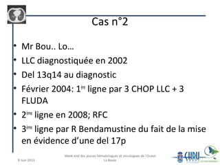 • Mr Bou.. Lo…
• LLC diagnostiquée en 2002
• Del 13q14 au diagnostic
• Février 2004: 1ère
ligne par 3 CHOP LLC + 3
FLUDA
• 2ème
ligne en 2008; RFC
• 3ème
ligne par R Bendamustine du fait de la mise
en évidence d’une del 17p
Cas n°2
 