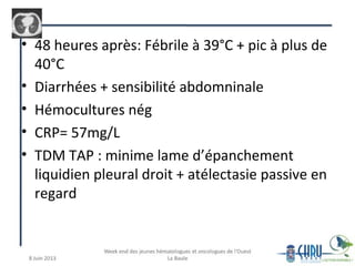 • 48 heures après: Fébrile à 39°C + pic à plus de
40°C
• Diarrhées + sensibilité abdomninale
• Hémocultures nég
• CRP= 57mg/L
• TDM TAP : minime lame d’épanchement
liquidien pleural droit + atélectasie passive en
regard
 