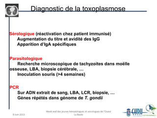 Diagnostic de la toxoplasmose
Sérologique (réactivation chez patient immunisé)
Augmentation du titre et avidité des IgG
Apparition d’IgA spécifiques
Parasitologique
Recherche microscopique de tachyzoites dans moëlle
osseuse, LBA, biopsie cérébrale, …
Inoculation souris (>4 semaines)
PCR
Sur ADN extrait de sang, LBA, LCR, biopsie, …
Gènes répétés dans génome de T. gondii
 