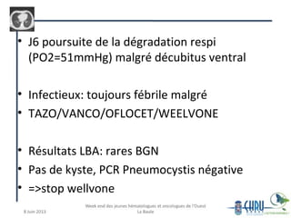 • J6 poursuite de la dégradation respi
(PO2=51mmHg) malgré décubitus ventral
• Infectieux: toujours fébrile malgré
• TAZO/VANCO/OFLOCET/WEELVONE
• Résultats LBA: rares BGN
• Pas de kyste, PCR Pneumocystis négative
• =>stop wellvone
 