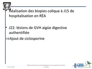 • Réalisation des biopies colique à J15 de
hospitalisation en RÉA
• J22: lésions de GVH aigüe digestive
authentifiée
⇒Ajout de ciclosporine
 