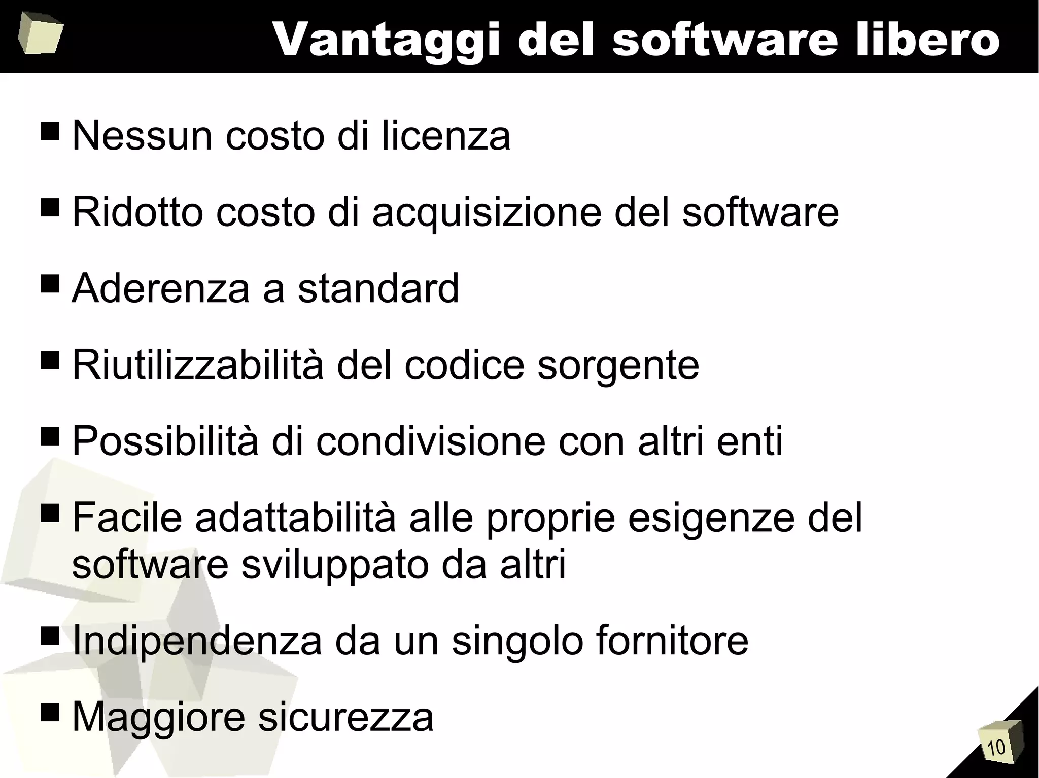 10
Vantaggi del software libero
■ Nessun costo di licenza
■ Ridotto costo di acquisizione del software
■ Aderenza a standard
■ Riutilizzabilità del codice sorgente
■ Possibilità di condivisione con altri enti
■ Facile adattabilità alle proprie esigenze del
software sviluppato da altri
■ Indipendenza da un singolo fornitore
■ Maggiore sicurezza
 