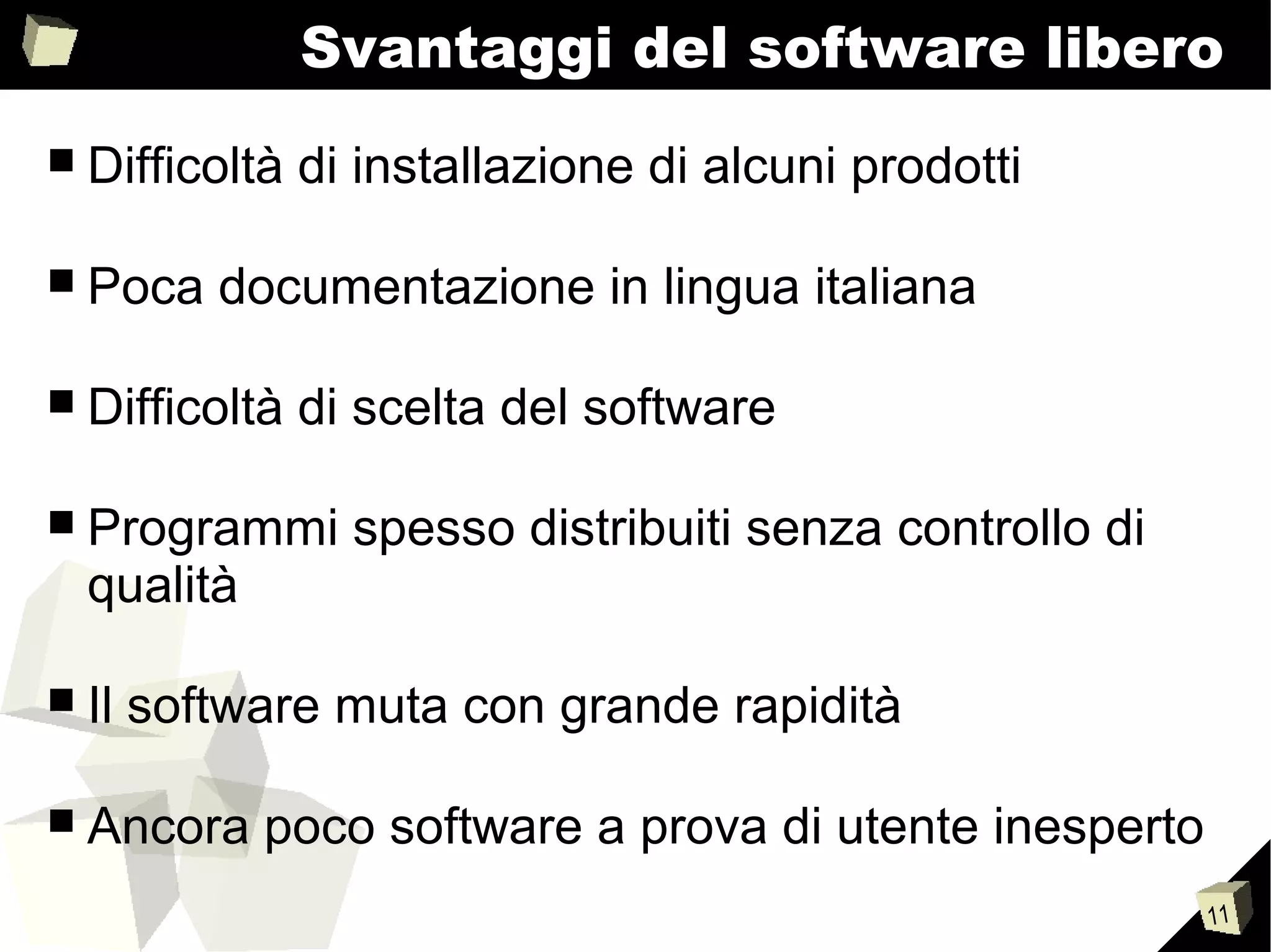 11
Svantaggi del software libero
■ Difficoltà di installazione di alcuni prodotti
■ Poca documentazione in lingua italiana
■ Difficoltà di scelta del software
■ Programmi spesso distribuiti senza controllo di
qualità
■ Il software muta con grande rapidità
■ Ancora poco software a prova di utente inesperto
 