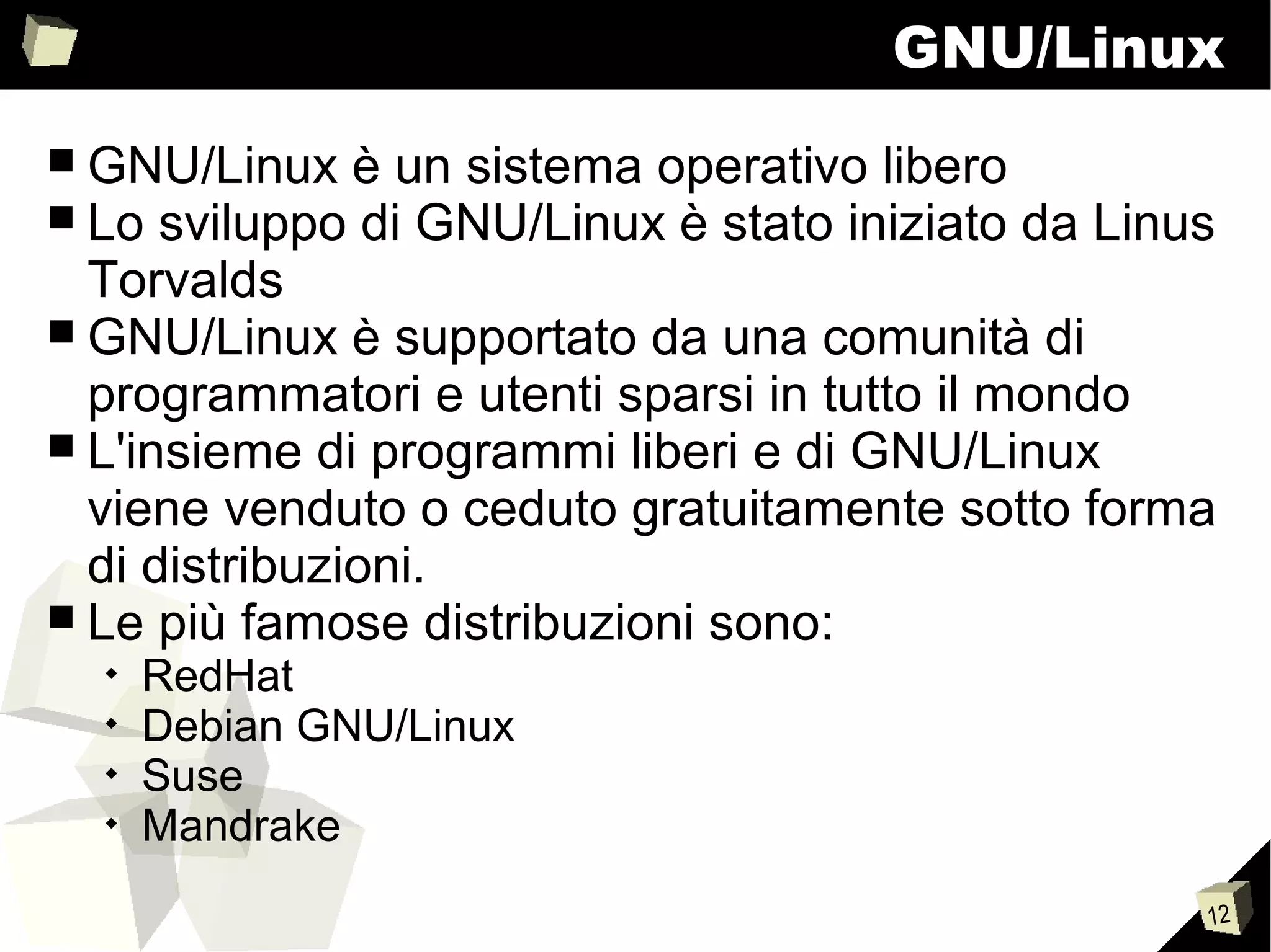12
GNU/Linux
■ GNU/Linux è un sistema operativo libero
■ Lo sviluppo di GNU/Linux è stato iniziato da Linus
Torvalds
■ GNU/Linux è supportato da una comunità di
programmatori e utenti sparsi in tutto il mondo
■ L'insieme di programmi liberi e di GNU/Linux
viene venduto o ceduto gratuitamente sotto forma
di distribuzioni.
■ Le più famose distribuzioni sono:

RedHat

Debian GNU/Linux

Suse

Mandrake
 