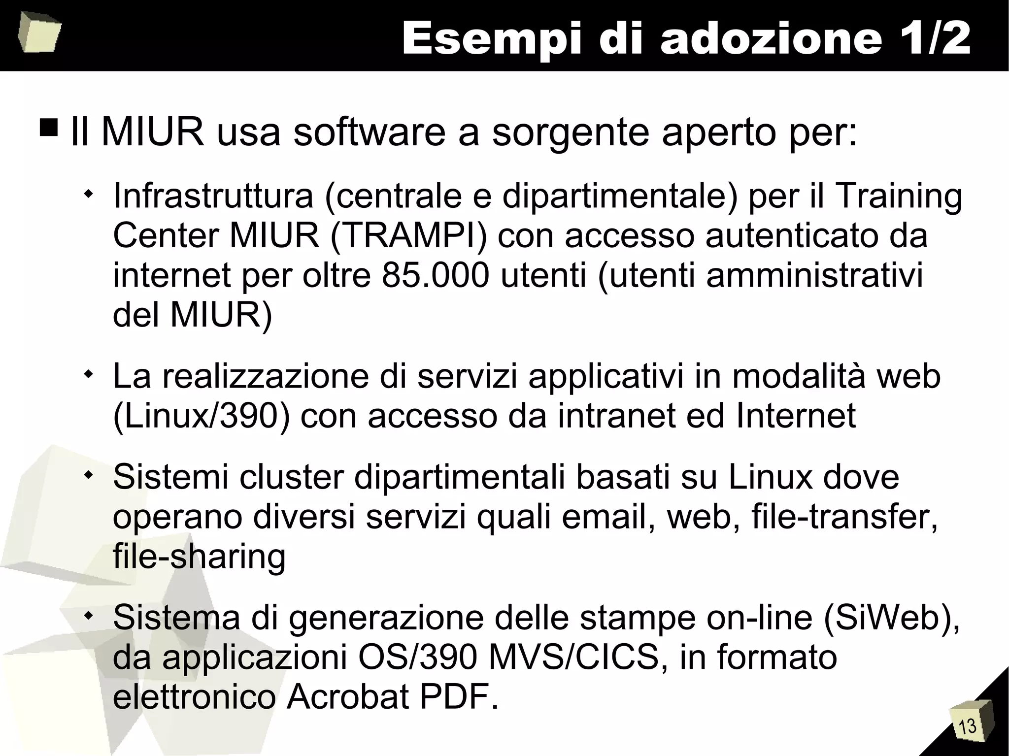 13
Esempi di adozione 1/2
■ Il MIUR usa software a sorgente aperto per:

Infrastruttura (centrale e dipartimentale) per il Training
Center MIUR (TRAMPI) con accesso autenticato da
internet per oltre 85.000 utenti (utenti amministrativi
del MIUR)

La realizzazione di servizi applicativi in modalità web
(Linux/390) con accesso da intranet ed Internet

Sistemi cluster dipartimentali basati su Linux dove
operano diversi servizi quali email, web, file-transfer,
file-sharing

Sistema di generazione delle stampe on-line (SiWeb),
da applicazioni OS/390 MVS/CICS, in formato
elettronico Acrobat PDF.
 
