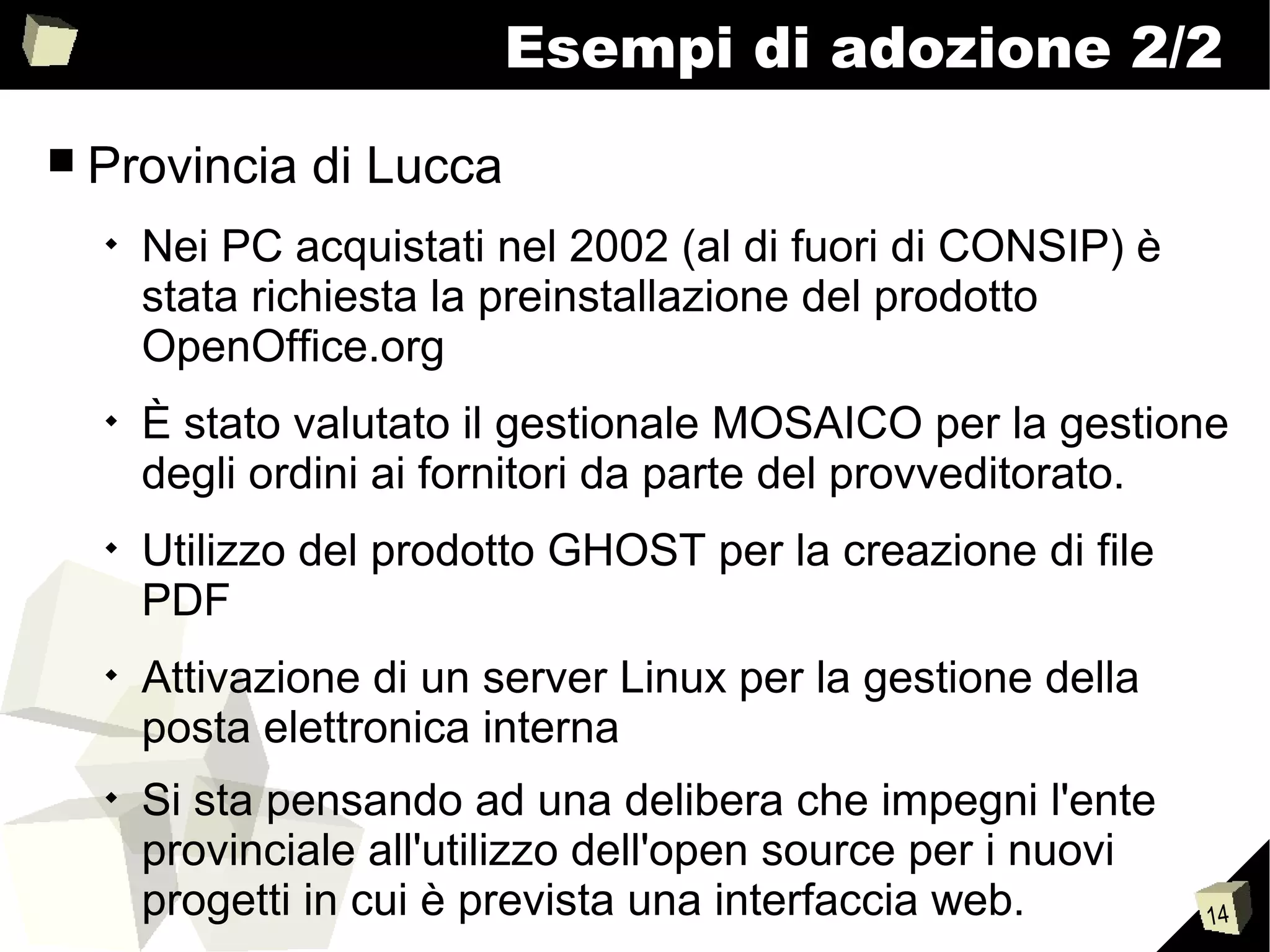 14
Esempi di adozione 2/2
■ Provincia di Lucca

Nei PC acquistati nel 2002 (al di fuori di CONSIP) è
stata richiesta la preinstallazione del prodotto
OpenOffice.org

È stato valutato il gestionale MOSAICO per la gestione
degli ordini ai fornitori da parte del provveditorato.

Utilizzo del prodotto GHOST per la creazione di file
PDF

Attivazione di un server Linux per la gestione della
posta elettronica interna

Si sta pensando ad una delibera che impegni l'ente
provinciale all'utilizzo dell'open source per i nuovi
progetti in cui è prevista una interfaccia web.
 